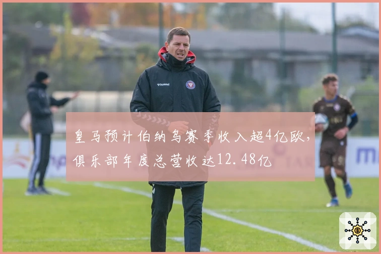皇马预计伯纳乌赛季收入超4亿欧，俱乐部年度总营收达12.48亿