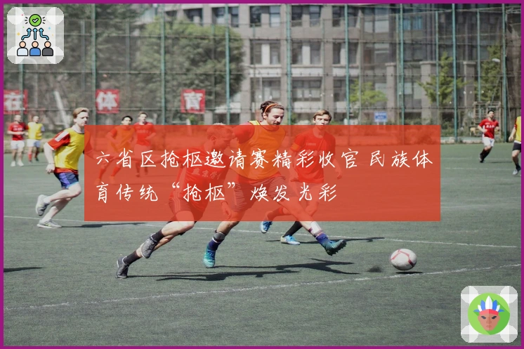 六省区抢枢邀请赛精彩收官 民族体育传统“抢枢”焕发光彩