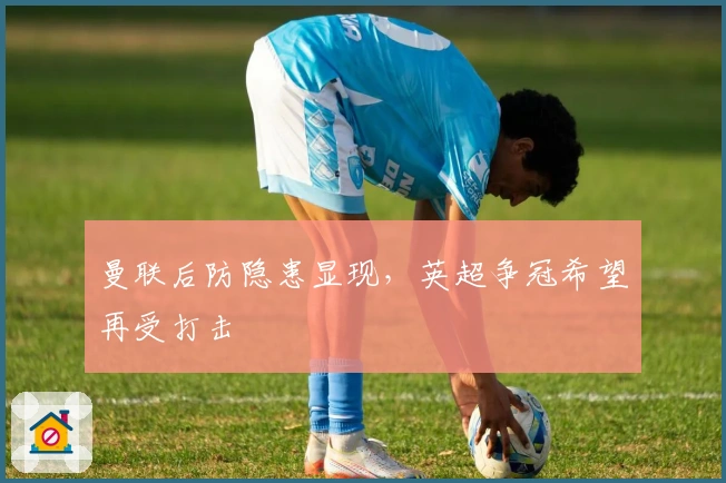 曼联后防隐患显现，英超争冠希望再受打击