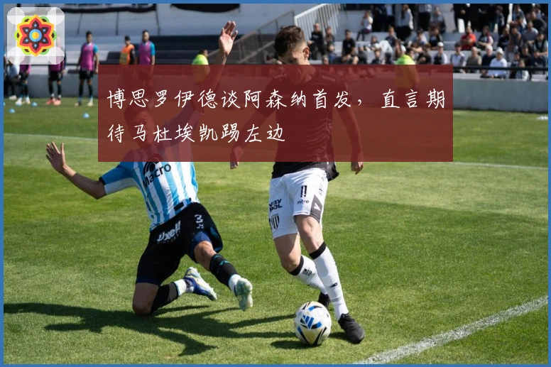 博思罗伊德谈阿森纳首发，直言期待马杜埃凯踢左边