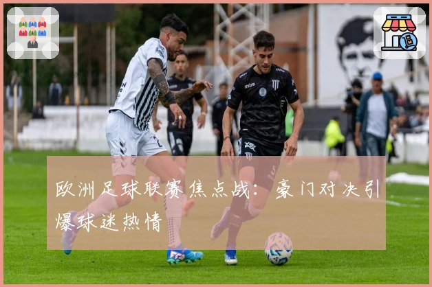 欧洲足球联赛焦点战：豪门对决引爆球迷热情