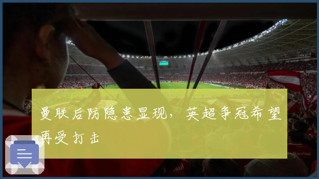 曼联后防隐患显现，英超争冠希望再受打击