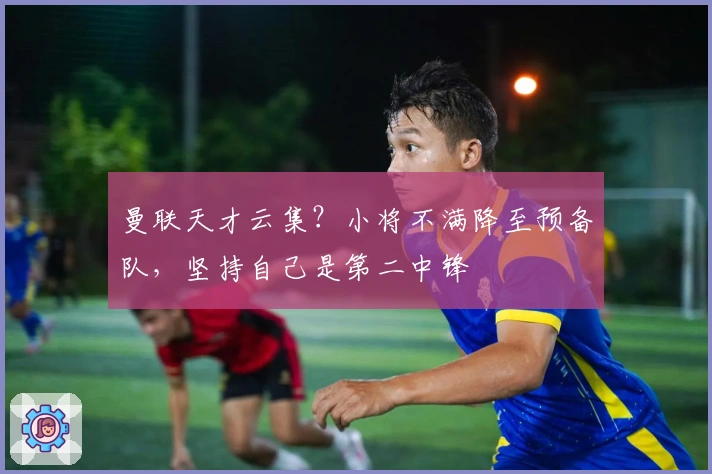 曼联天才云集？小将不满降至预备队，坚持自己是第二中锋